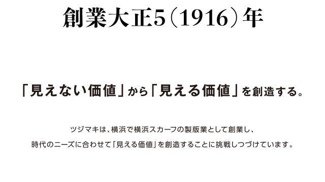 創業大正5（1916）年「見えない価値」から「見える価値」を創造する。ツジマキは横浜で横浜スカーフの製版業として創業し、時代にニーズに合わせて「見える価値」を創造することに挑戦しつづけています。