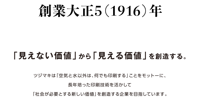 創業大正5（1916）年「見えない価値」から「見える価値」を創造する。ツジマキは「空気と水以外は、何でも印刷する」ことをモットーに、長年培った印刷技術を活かして「社会が必要とする新しい価値」を創造する企業を目指しています。